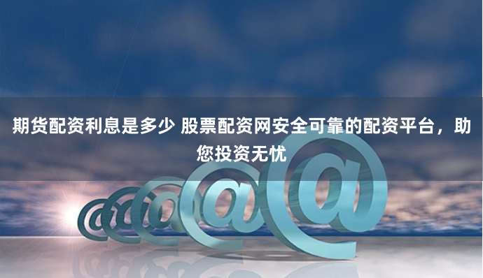 期货配资利息是多少 股票配资网安全可靠的配资平台，助您投资无忧
