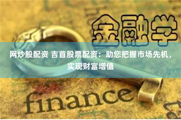 网炒股配资 吉首股票配资：助您把握市场先机，实现财富增值