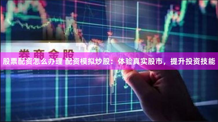 股票配资怎么办理 配资模拟炒股：体验真实股市，提升投资技能