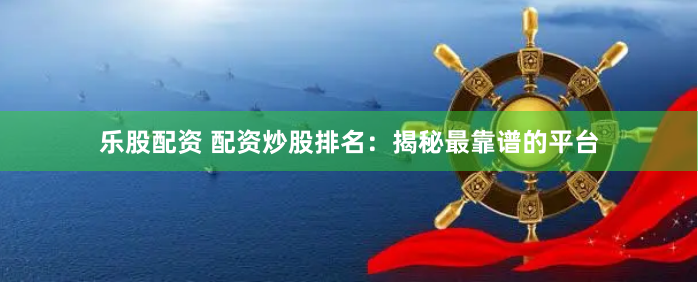 乐股配资 配资炒股排名：揭秘最靠谱的平台