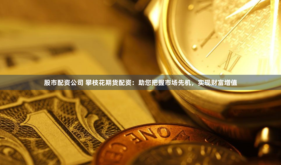 股市配资公司 攀枝花期货配资：助您把握市场先机，实现财富增值