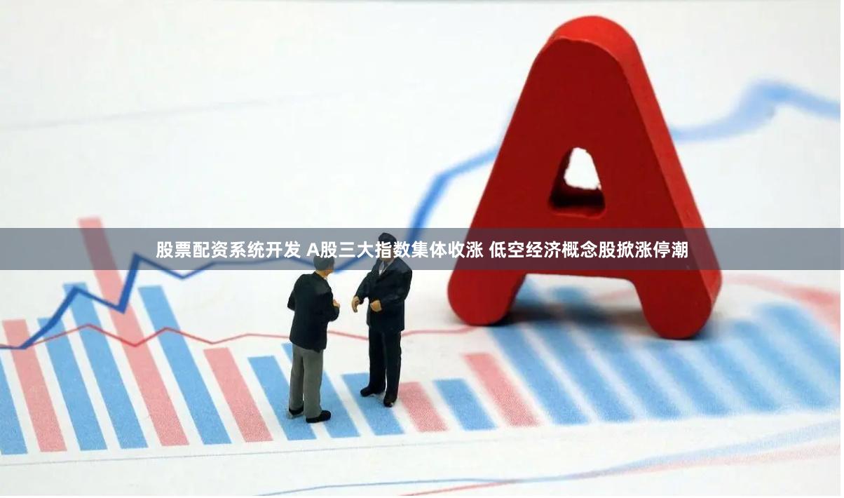 股票配资系统开发 A股三大指数集体收涨 低空经济概念股掀涨停潮