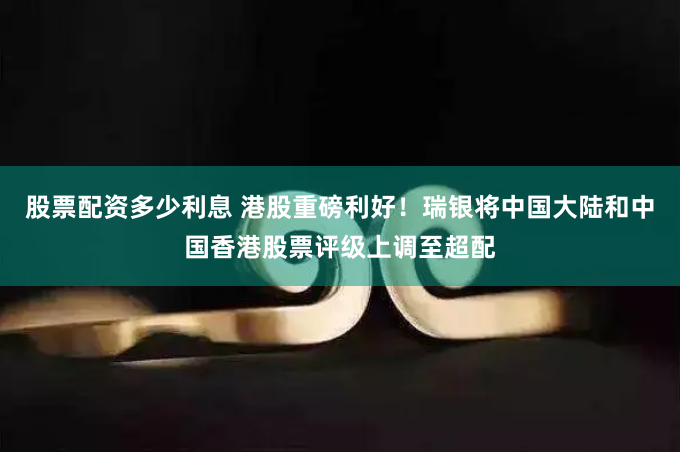 股票配资多少利息 港股重磅利好！瑞银将中国大陆和中国香港股票评级上调至超配