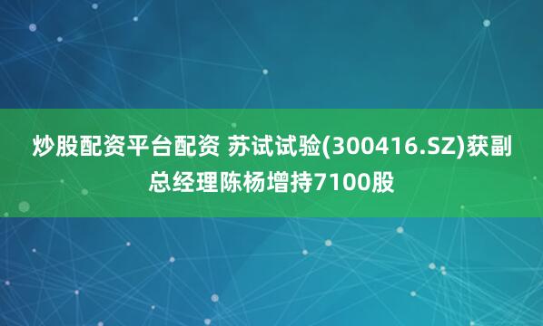 炒股配资平台配资 苏试试验(300416.SZ)获副总经理陈杨增持7100股
