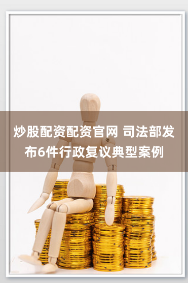 炒股配资配资官网 司法部发布6件行政复议典型案例
