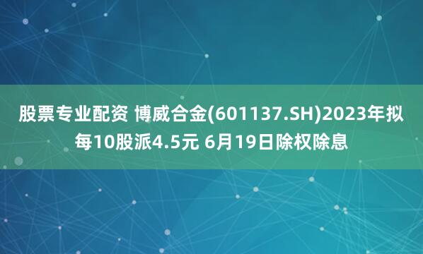 股票专业配资 博威合金(601137.SH)2023年拟每10股派4.5元 6月19日除权除息