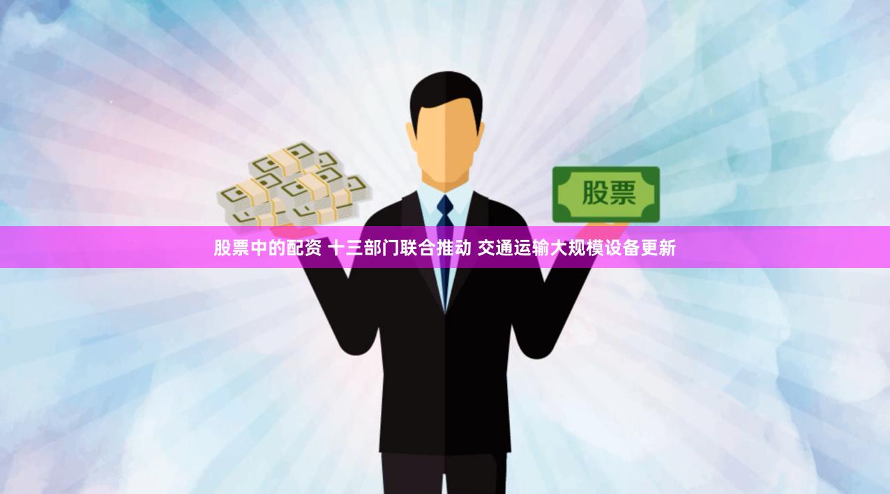 股票中的配资 十三部门联合推动 交通运输大规模设备更新