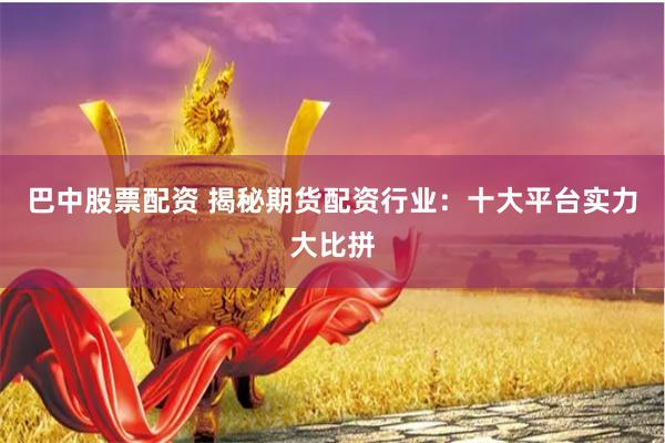巴中股票配资 揭秘期货配资行业：十大平台实力大比拼