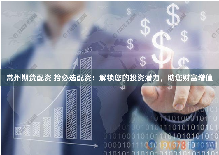 常州期货配资 拾必选配资：解锁您的投资潜力，助您财富增值