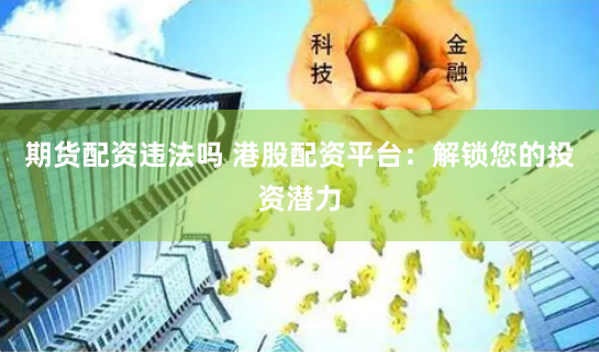 期货配资违法吗 港股配资平台：解锁您的投资潜力