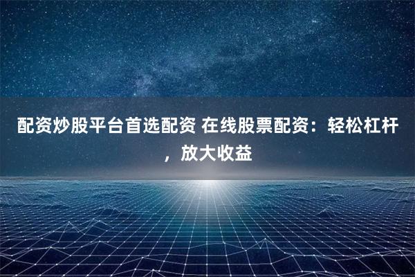 配资炒股平台首选配资 在线股票配资：轻松杠杆，放大收益