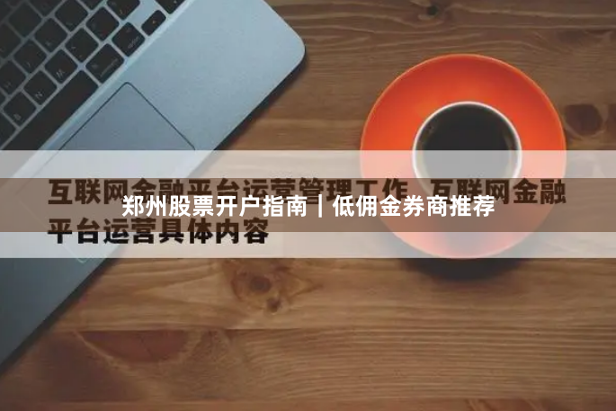 郑州股票开户指南｜低佣金券商推荐