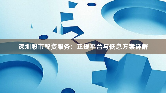 深圳股市配资服务：正规平台与低息方案详解